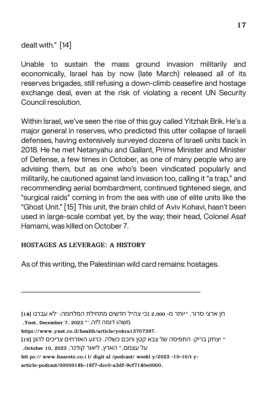 17 dealtwith." [14]  Unable to sustain the mass ground invasion militarily and economically, Israel has by now (iate March) released all of its reserves brigades, stil refusing a down-climb ceasefire and hostage exchange deal, even at the risk of violating a recent UN Security Council resolution.  Within Israel, we’ve seen the rise of this guy called Yitzhak Brik. He’s a major general in reserves, who predicted this utter collapse of Israeli defenses, having extensively surveyed dozens of Israeli nits back in 2018. He he met Netanyahu and Gallant, Prime Minister and Minister of Defense, a few times in October, as one of many people who are advising them, but as one who’s been vindicated popularly and militarily, he cautioned against land invasion too, calling it “a trap.” and recommending aerial bombardment, continued tightened siege, and “surgical raids® coming in from the sea with use of elite units like the “Ghost Unit."[15] This unit, the brain child of Aviv Kohavi, hasn’t been used in large-scale combat yet, by the way; their head, Colonel Asaf Hamani, was killed on October 7.  HOSTAGES AS LEVERAGE: A HISTORY  As of this writing, the Palestinian wild card remains: hostages.  1141 0720 K7 0N707 A7 DTN 72 132 2,000 -0 NI A0 WA net, December 7, 2023 ™17 ANIT WD  it/ ynet.co iU health/artice/yokea  T0T397.  1151 B’7 DY YN V11D 775 DN 07 KAY 79 MDA 5713 P Octoer 10, 2023 0TI N YN *. 00 Ty  it pact e Baaets.co. U digit al /podcast/ weekl /2023 -10-10/ y- arice-podcast/ 000001 Bb-187-dccO-434f-0cf71 4000000, 